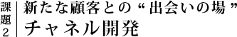 課題2｜新たな顧客との”出会いの場”チャネル開発