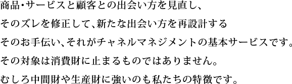 商品･サービスと顧客との出会い方を見直し、そのズレを修正して、新たな出会い方を再設計するそのお手伝い、それがチャネルマネジメントの基本サービスです。その対象は消費財に止まるものではありません。むしろ中間財や生産財に強いのも私たちの特徴です。